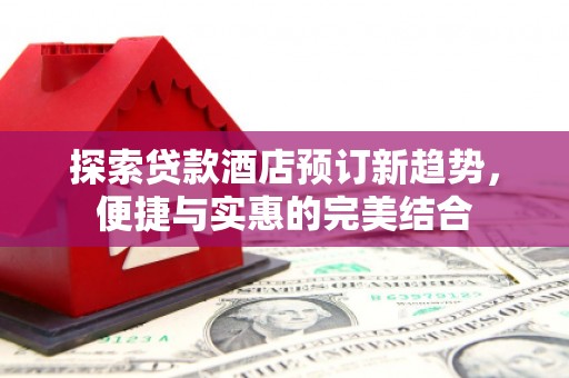 山西探索贷款酒店预订新趋势，便捷与实惠的完美结合