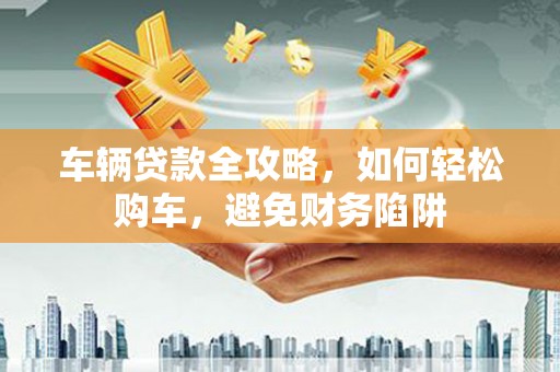 连山车辆贷款全攻略，如何轻松购车，避免财务陷阱