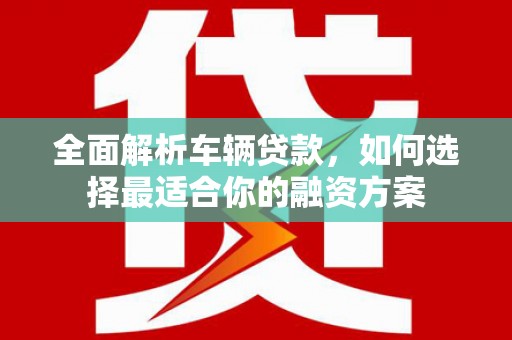 涉县全面解析车辆贷款，如何选择最适合你的融资方案
